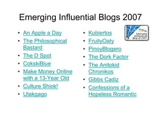 Emerging Influential Blogs 2007
•  An Apple a Day       •  Kubiertos
•  The Philosophical    •  FruityOaty
   Bastard              •  PinoyBlogero
•  The D Spot           •  The Dork Factor
•  CokskiBlue           •  The Anitokid
•  Make Money Online       Chronikos
   with a 13-Year Old   •  Gibbs Cadiz
•  Culture Shiok!       •  Confessions of a
•  Utakgago                Hopeless Romantic
 