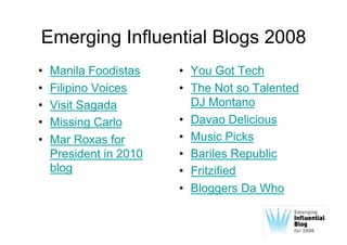 Emerging Influential Blogs 2008
•    Manila Foodistas    •  You Got Tech
•    Filipino Voices     •  The Not so Talented
•    Visit Sagada           DJ Montano
•    Missing Carlo       •  Davao Delicious
•    Mar Roxas for       •  Music Picks
     President in 2010   •  Bariles Republic
     blog                •  Fritzified
                         •  Bloggers Da Who
 