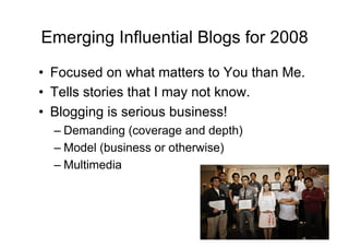 Emerging Influential Blogs for 2008
•  Focused on what matters to You than Me.
•  Tells stories that I may not know.
•  Blogging is serious business!
  –  Demanding (coverage and depth)
  –  Model (business or otherwise)
  –  Multimedia
 