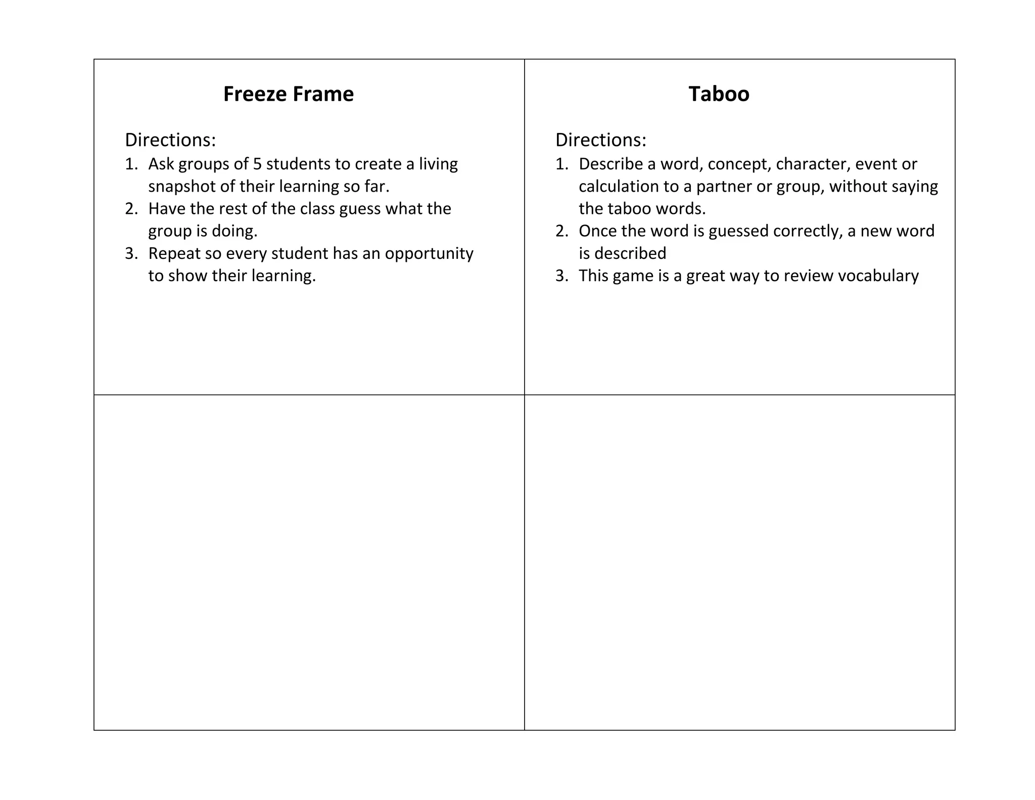 Freeze Frame
Directions:
1. Ask groups of 5 students to create a living
snapshot of their learning so far.
2. Have the rest of the class guess what the
group is doing.
3. Repeat so every student has an opportunity
to show their learning.
Taboo
Directions:
1. Describe a word, concept, character, event or
calculation to a partner or group, without saying
the taboo words.
2. Once the word is guessed correctly, a new word
is described
3. This game is a great way to review vocabulary
 