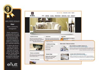 WEB | REDES SOCIALES
       Kibel
  Web y community
   management

  Diseño, maquetación y
 programación de la web
corporativa de la empresa
   de interiorismo Kibel.
   Está especializada en
  proyectos integrales de
 diseño que se muestran
en un apartado específico.
   El objetivo del site es
   mostrar información
  sobre Kibel y sobre lo
   que hace, por lo que
  cuenta con un blog de
 noticias. Desde website
     se puede solicitar
 presupuesto adjuntando
  un plano y/o proyecto.
 
