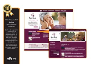 WEB | REDES SOCIALES
     Sarrikue
  Web y community
   management

Diseño web, maquetación
   y programación del
  site corporativo de la
 Residencia Sarrikue. Se
 ha desarrollado un sitio
  web donde se pueden
    ver los servicios e
instalaciones que ofrece
      la residencia.
 También cuenta con un
  blog para publicar las
noticias y un apartado de
    contacto directo.
 