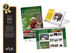 PUBLICIDAD
       Síndrome
       de Down
      Concurso de
       fotografía

    Organización de la
   segunda edición del
 concurso de fotografía
    para personas con
discapacidad intelectual.
  Realización de material
 gráfico, web de votación
y evento de clausura en la
   Alhóndiga de Bilbao.
 