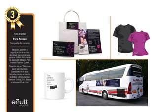 PUBLICIDAD
     Park Avenue
 Campaña de turismo

   Ideación, gestión y
 organización de acción
de street marketing para
generar tráfico de turistas
de paso por Bilbao a Park
 Avenue Fashion Outlet.
 Creación de un ‘Welcome
    pack’ para turistas.
   Coordinación de bus-
 lanzadera entre el centro
 de Bilbao y Park Avenue.
Semana Santa 2011, Bilbao
   + Aeropuerto de Loiu.
 
