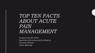 TOP TEN FACTS
ABOUT ACUTE
PAIN
MANAGEMENT
Claudia Gomez, MD. FRCPC
Department of Anesthesia and Pain Medicine
University of Ottawa
Twitter: @cpaolag
 