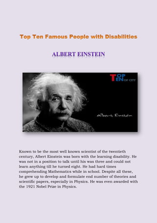 Known to be the most well known scientist of the twentieth
century, Albert Einstein was born with the learning disability. He
was not in a position to talk until his was three and could not
learn anything till he turned eight. He had hard times
comprehending Mathematics while in school. Despite all these,
he grew up to develop and formulate end number of theories and
scientific papers, especially in Physics. He was even awarded with
the 1921 Nobel Prize in Physics.
 