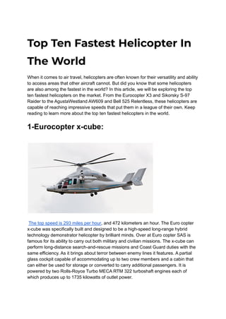 Top Ten Fastest Helicopter In
The World
When it comes to air travel, helicopters are often known for their versatility and ability
to access areas that other aircraft cannot. But did you know that some helicopters
are also among the fastest in the world? In this article, we will be exploring the top
ten fastest helicopters on the market. From the Eurocopter X3 and Sikorsky S-97
Raider to the AgustaWestland AW609 and Bell 525 Relentless, these helicopters are
capable of reaching impressive speeds that put them in a league of their own. Keep
reading to learn more about the top ten fastest helicopters in the world.
1-Eurocopter x-cube:
The top speed is 293 miles per hour, and 472 kilometers an hour. The Euro copter
x-cube was specifically built and designed to be a high-speed long-range hybrid
technology demonstrator helicopter by brilliant minds. Over at Euro copter SAS is
famous for its ability to carry out both military and civilian missions. The x-cube can
perform long-distance search-and-rescue missions and Coast Guard duties with the
same efficiency. As it brings about terror between enemy lines it features. A partial
glass cockpit capable of accommodating up to two crew members and a cabin that
can either be used for storage or converted to carry additional passengers. It is
powered by two Rolls-Royce Turbo MECA RTM 322 turboshaft engines each of
which produces up to 1735 kilowatts of outlet power.
 