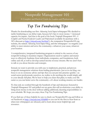 Top Ten Fundraising Tips
Thanks for downloading our first Advancing Social Impact whitepaper! We decided to
tackle fundraising as our debut topic, because let’s face it: more money = increased
capacity for impact. And that is the goal of the book Nonprofit Management 101: A
Complete and Practical Guide for Leaders and Professionals (available for purchase with a
34% discount at http://tinyurl.com/4sx9em7), the companion Nonprofits101.org
website, the related Advancing Social Impact blog, and this whitepaper—to magnify your
ability to meet mission and serve the community—whatever your cause, whatever
your location.

A comprehensive, integrated fundraising program is critical to the success of any
nonprofit looking to maximize impact. Organizations need to explore and master
ways to effectively fundraise from individuals, companies, and foundations, both
online and off, as well as develop earned income revenue streams. But we aren’t here
to talk to you about theories and concepts.

Instead, we want to provide you with easy to implement, practical, and proven
nonprofit management solutions from leading practitioners. Just as in our blog, our
focus is on no-nonsense advice and tips that you can put into practice quickly—as
social sector professionals ourselves, we realize to do anything else would simply add
to your already full plate. We’re here to help you clean that plate; to make your life
easier so you can better serve the community—it’s about working smarter, not harder.

To that end, we combed through the hundreds of tips and takeaways featured in
Nonprofit Management 101 and pulled out ten gems that will revolutionize your ability to
bring more money in the door without adding additional, daunting responsibilities to
your schedule. We hope you enjoy these Top Ten Fundraising Tips.

If you find any of these helpful, be sure to check out Nonprofits101.org and follow us
on Facebook at http://tinyurl.com/454t888 so you can be the first to hear from us
when new whitepapers are released, and to learn about more helpful tips and
resources.
 