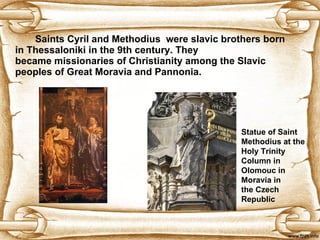 Saints Cyril and Methodius  were  slavic  brothers born in Thessaloni k i in the 9th century .  They became missionaries of Christianity among the Slavic peoples of Great Moravia and Pannonia.   Statue of Saint Methodius at the   Holy Trinity Column in Olomouc in   Moravia in the Czech Republic   