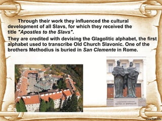 Through their work they influenced the cultural development of all Slavs, for which they received the title  "Apostles to the Slavs" .  They are credited with devising the Glagolitic alphabet, the first alphabet used to transcribe Old Church Slavonic.  One of the brothers Methodius is buried in  San Clemente   in Rome. 
