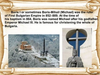 Boris I or sometimes Boris-Mihail (Michael) was the ruler of First Bulgarian Empire in 852–889. At the time of his baptism in 864, Boris was named Michael after his godfather, Emperor Michael III.  He is famous for christening the whole of Bulgaria . 