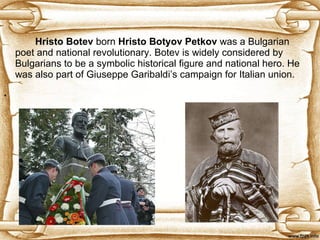 Hristo Botev  born  Hristo Botyov Petkov  was a Bulgarian   poet and national revolutionary. Botev is widely considered by Bulgarians to be a symbolic historical figure and national hero.  He was also part of  Giuseppe Garibaldi ’s campaign for Italian union. . 