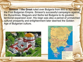 S imeon    I the Great   ruled over Bulgaria from 893 to 927 during the First Bulgarian Empire. Simeon's successful campaigns against the Byzantines, Magyars and Serbs led Bulgaria to its greatest territorial expansion ever. His reign was also a period of unmatched cultural prosperity and enlightenment later deemed the Golden Age of Bulgarian culture. 