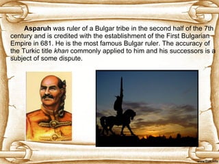 Asparuh  was ruler of a   Bulgar tribe in the second half of the 7th century and is credited with the establishment of the First Bulgarian Empire in 681. He is the most famous Bulgar ruler. The accuracy of the Turkic title  khan  commonly applied to him and his successors is a subject of some dispute.  
