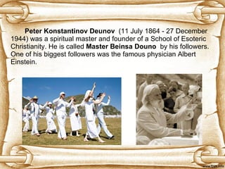 Peter Konstantinov Deunov   (11 July 1864 - 27 December 1944) was a spiritual master and founder of a School of   Esoteric Christianity. He is called  Master Beinsa Douno   by his followers.  One of his biggest followers was the famous physician Albert Einstein. 