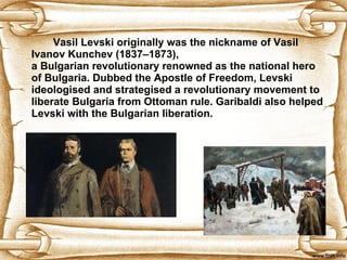 Vasil Levski originally was the nickname of Vasil Ivanov Kunchev (1837–1873),   a Bulgarian revolutionary renowned as the national hero of Bulgaria. Dubbed the Apostle of Freedom, Levski ideologised and strategised a revolutionary movement to   liberate Bulgaria from Ottoman rule.  Garibaldi also helped Levski with the Bulgarian liberation. 
