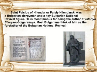 Saint Paisius of Hilendar or Paisiy Hilendarski was a Bulgarian clergyman and a key Bulgarian National Revival figure. He is most famous for being the author of  Istoriya Slavyanobolgarskaya . Most Bulgarians think of him as the forefather of the Bulgarian National Revival.  
