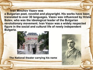 I van Minchov Vazov was a Bulgarian poet, novelist and playwrig h t.  His works have been translated to over 30 languages. V azov was influenced by Hristo Botev, who was the ideological leader of the Bulgarian revolutionary movement.  Ivan  Vazov was a widely respected figure in the social and cultural life of newly independent Bulgaria.  The National theater carrying his name 