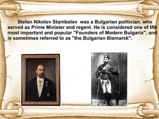 Stefan Nikolov Stambolov  was a Bulgarian politician, who served as Prime Minister and regent. He is considered one of the most important and popular "Founders of Modern Bulgaria", and is sometimes referred to as "the Bulgarian Bismarck".  