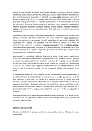 calidad de vida, infinidad de abusos inadmisibles, legislación permisiva y absurda, puestos
irrelevantes en el concierto mundial, los bienes de la cultura…generosamente, se deteriorará)
pero también aparece una expresión en la línea 8 –no era de recibo- de carácter coloquial. El
empleo de siglas –PISA y OCDE- así como del anglicismo top ten de la primera línea, es recurso
propio del lenguaje periodístico y no supone ningún problema de comprensión para la mayoría
de los lectores de prensa. Emplea sustantivos abstractos como educación, conocimiento,
infinidad, actualidad, legislación, autoridad, derechos, calidad, exigencia, deterioro, desarrollo,
cultura, en los que encontramos los sufijos típicos: -dad, -idad, -ción; es característico de textos
humanísticos.

La adjetivación es abundante. Hay adjetivos especificativos pospuestos como los del primer
párrafo, y también explicativos –valorativos- unas veces antepuestos (gran, flexible) pero,
sobre todo, pospuestos: vergonzosos (línea 6), inadmisibles (9), permisiva y absurda (10),
irrelevantes (11), sagaces (18), imparable (20). Otra forma de calificar es a través de
sustantivos que aparecen en aposición: profesor marioneta frente al profesor dictador.
Observamos que la adjetivación explicativa se incrementa a medida que avanza el texto como
una manifestación de la creciente subjetividad que expresa el emisor, quizá en consonancia
con una progresiva implicación personal.

La entonación es enunciativa. Predomina claramente la oración simple que, en ocasiones, se
alarga por la enumeración de sintagmas (por ejemplo en los dos primeros párrafos). Hay sólo
un grupo oracional por coordinación copulativa en la línea 8 y respecto a la subordinación
encontramos alguna subordinada de relativo (líneas 10 y 11, por ejemplo), una condicional en
la línea 19 y una causal en la 20. El segundo párrafo termina con una estructura nominal. Por lo
tanto, se trata de una sintaxis sencilla, en la que prevalece la claridad en la exposición de las
ideas.

El presente es el tiempo de los dos primeros párrafos, un presente durativo que se refiere a la
actualidad del tema planteado. El tercer párrafo comienza en pasado –era- ya que a partir de
este momento el autor busca las causas de la situación actual en la historia educativa
española; el pasado se mantiene, alternando con el presente, hasta la línea 19 en la que
aparece el único futuro –deteriorará- del texto, anuncio del futuro que, en opinión del emisor,
hay que impedir y así lo expresa mediante el presente de la conclusión –urge- que tiene, por el
propio significado del verbo elegido, valor imperativo y es, por lo tanto, una apelación al
receptor.

Analizadas las diferentes características textuales podemos reafirmarnos en la opinión inicial:
se trata de un texto periodístico híbrido (puesto que conjuga información y opinión) de
estructura argumentativa.



COMENTARIO SINTÁCTICO

El profesor dictador de la época franquista no era de recibo y originaba infinidad de abusos
inadmisibles.
 