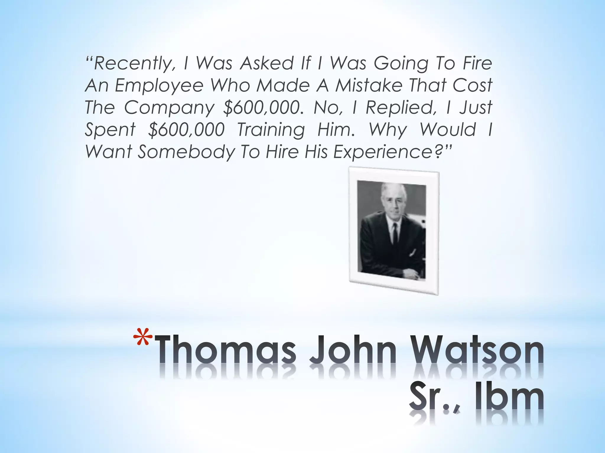 “Recently, I Was Asked If I Was Going To Fire
An Employee Who Made A Mistake That Cost
The Company $600,000. No, I Replied, I Just
Spent $600,000 Training Him. Why Would I
Want Somebody To Hire His Experience?”
*