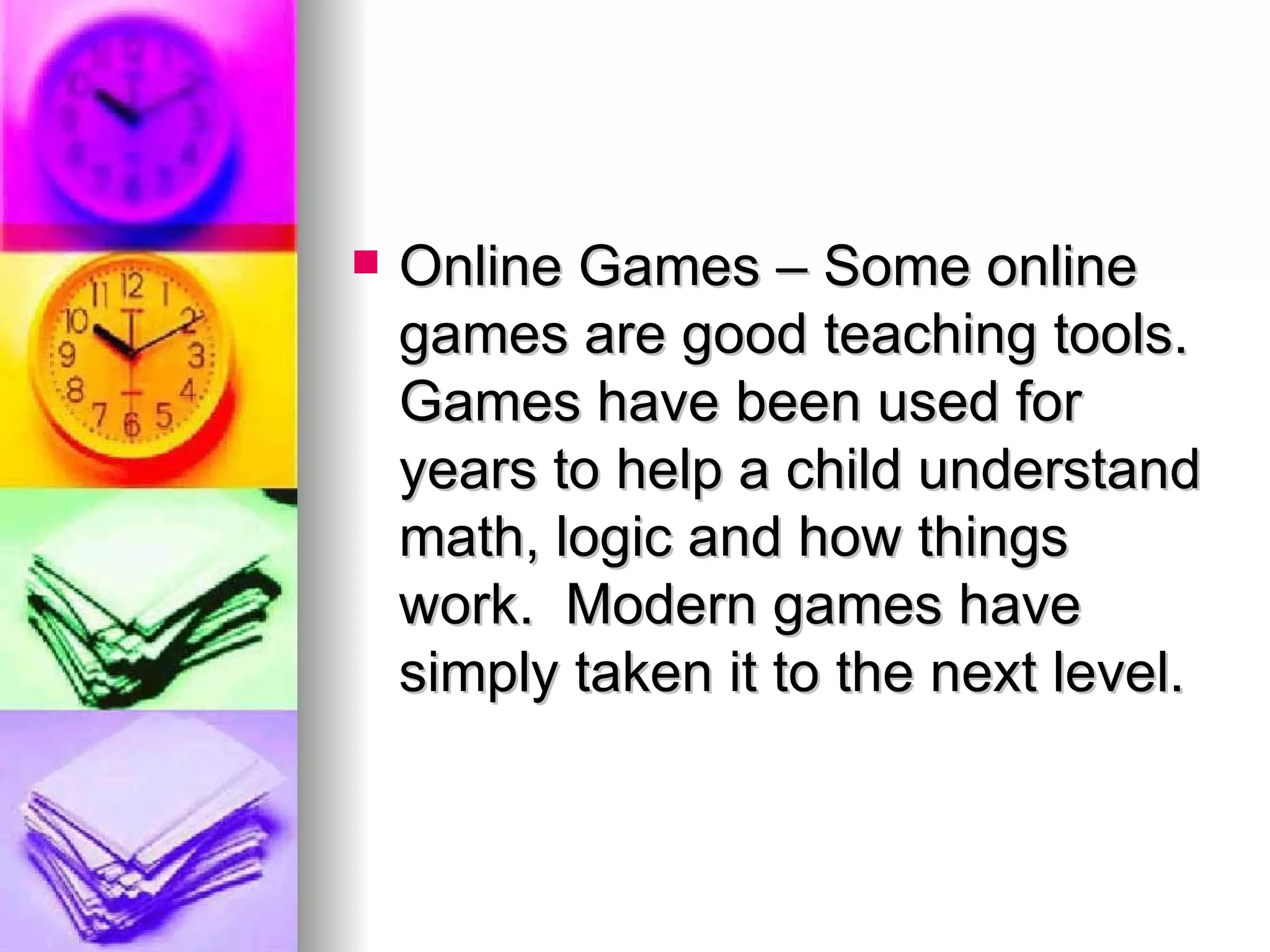 Online Games – Some online games are good teaching tools.  Games have been used for years to help a child understand math, logic and how things work.  Modern games have simply taken it to the next level. 