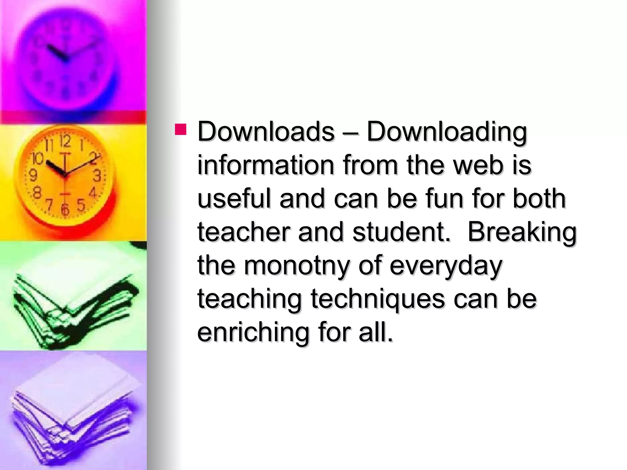 Downloads – Downloading information from the web is useful and can be fun for both teacher and student.  Breaking the monotny of everyday teaching techniques can be enriching for all.  