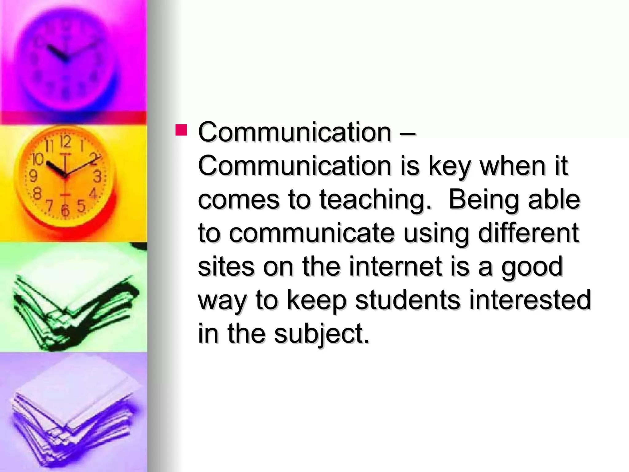 Communication – Communication is key when it comes to teaching.  Being able to communicate using different sites on the internet is a good way to keep students interested in the subject. 
