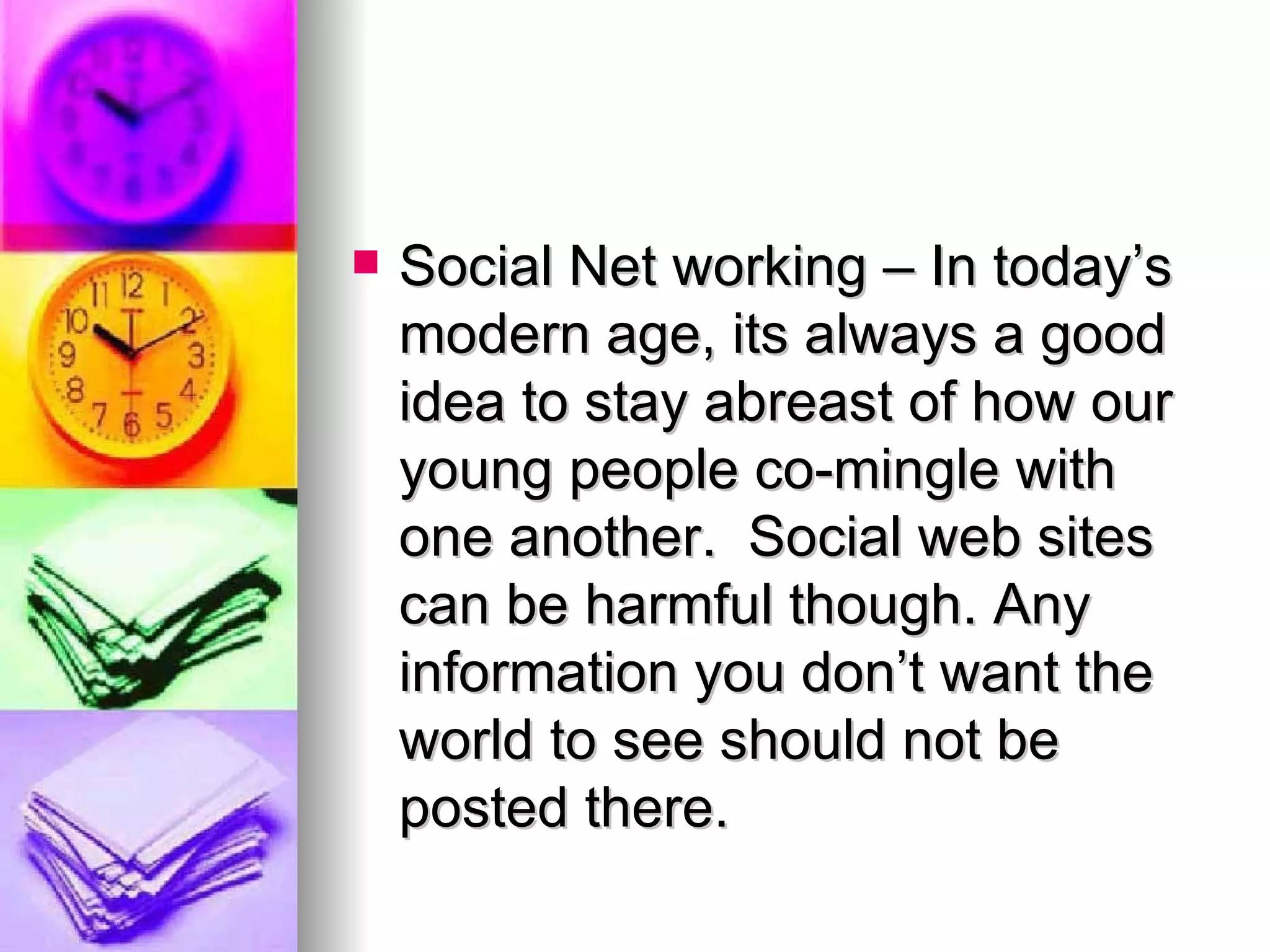 Social Net working – In today’s modern age, its always a good idea to stay abreast of how our young people co-mingle with one another.  Social web sites can be harmful though. Any information you don’t want the world to see should not be posted there.  
