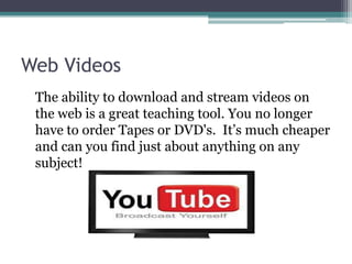 Web Videos	The ability to download and stream videos on the web is a great teaching tool. You no longer have to order Tapes or DVD's.  It’s much cheaper and can you find just about anything on any subject! 
