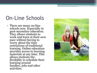 On-Line SchoolsThere are many on-line schools now. Especially in post-secondary education. They allows students to work and learn at their own pace without having to  worry about the time restrictions of traditional learning. Online education provides access to learning materials at any time. This allows students the flexibility to schedule their learning around families, jobs and other activities.