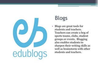 					BlogsBlogs are great tools for students and teachers. Teachers can create a bog of sports teams, clubs, student groups or events.  Blogging also enables students to  sharpen their writing skills as well as brainstorm with other students and teachers. 