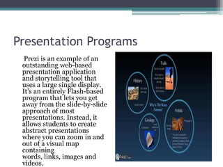 Presentation ProgramsPrezi is an example of an  outstanding web-based presentation application and storytelling tool that uses a large single display. It’s an entirely Flash-based program that lets you get away from the slide-by-slide approach of most presentations. Instead, it allows students to create abstract presentations where you can zoom in and out of a visual map containing words, links, images and videos. 