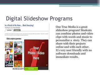 Digital Slideshow Programs	One True Media is a great slideshow program! Students can combine photos and video clips with words and music to personalize a  story. They can share with their projects online and with each other.  It’s very user friendly with no software downloads and immediate results.
