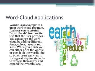 Word-Cloud ApplicationsWordle is an example of a great word-cloud program. It allows you to creates “word clouds” from written text that the user provides. You can adjust the word cloud by adding different fonts, colors, layouts and sizes. When you finish you can either print the wordle or post it on the wordle site so other users can view it. It’s a great way for students to express themselves and expand their vocabulary.