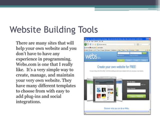 Website Building Tools	There are many sites that will help your own website and you don’t have to have any experience in programming. Webs.com is one that I really like.  It’s a very simple way to create, manage, and maintain your very own website. They have many different templates to choose from with easy to add plug-ins and social integrations.  