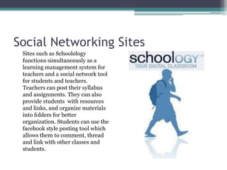 Social Networking SitesSites such as Schoolology functions simultaneously as a learning management system for teachers and a social network tool for students and teachers. Teachers can post their syllabus  and assignments. They can also provide students  with resources and links, and organize materials into folders for better organization. Students can use the facebook style posting tool which allows them to comment, thread and link with other classes and students. 