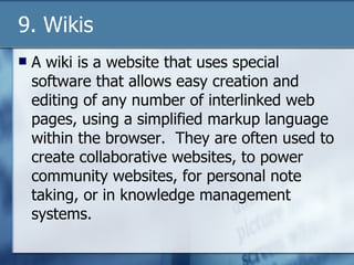 9. Wikis A wiki is a website that uses special software that allows easy creation and editing of any number of interlinked web pages, using a simplified markup language within the browser.  They are often used to create collaborative websites, to power community websites, for personal note taking, or in knowledge management systems. 