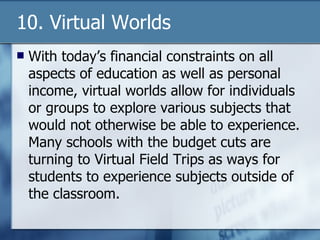 10. Virtual Worlds With today’s financial constraints on all aspects of education as well as personal income, virtual worlds allow for individuals or groups to explore various subjects that would not otherwise be able to experience.  Many schools with the budget cuts are turning to Virtual Field Trips as ways for students to experience subjects outside of the classroom. 