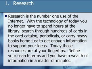 Research Research is the number one use of the Internet.  With the technology of today you no longer have to spend hours at the library, search through hundreds of cards in the card catalog, periodicals, or carry heavy books home just to get enough information to support your ideas.  Today those resources are at your fingertips.  Refine your search terms and you have a wealth of information in a matter of minutes.  