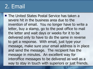 2. Email The United States Postal Service has taken a severe hit in the business area due to the invention of email.  You no longer have to write a letter, buy a stamp, go to the post office to mail the letter and wait days or weeks for it to be delivered only to have to do the same in reverse to get a response.  With email, just type your message, make sure your email address is in place and send the message.  The recipient has the message in minutes.  An excellent way for interoffice messages to be delivered as well as a way to stay in touch with superiors or just friends. 