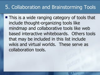 5.  Collaboration and Brainstorming Tools This is a wide ranging category of tools that include thought-organizing tools like mindmap and collaborative tools like web based interactive whiteboards.  Others tools that may be included in this list include wikis and virtual worlds.  These serve as collaboration tools. 