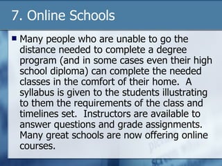 7. Online Schools Many people who are unable to go the distance needed to complete a degree program (and in some cases even their high school diploma) can complete the needed classes in the comfort of their home.  A syllabus is given to the students illustrating to them the requirements of the class and timelines set.  Instructors are available to answer questions and grade assignments.  Many great schools are now offering online courses. 