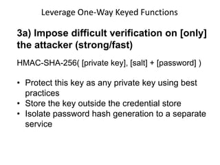 Leverage One-Way Keyed Functions

3a) Impose difficult verification on [only]
the attacker (strong/fast)
HMAC-SHA-256( [private key], [salt] + [password] )

• Protect this key as any private key using best
practices
• Store the key outside the credential store
• Isolate password hash generation to a separate
service

 