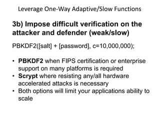 Leverage One-Way Adaptive/Slow Functions

3b) Impose difficult verification on the
attacker and defender (weak/slow)
PBKDF2([salt] + [password], c=10,000,000);

• PBKDF2 when FIPS certification or enterprise
support on many platforms is required
• Scrypt where resisting any/all hardware
accelerated attacks is necessary
• Both options will limit your applications ability to
scale

 