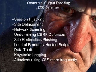 Contextual Output Encoding
(XSS Defense)

–Session Hijacking
–Site Defacement
–Network Scanning
–Undermining CSRF Defenses
–Site Redirection/Phishing
–Load of Remotely Hosted Scripts
–Data Theft
–Keystroke Logging
–Attackers using XSS more frequently

 