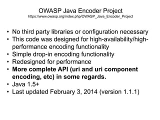 OWASP Java Encoder Project
https://www.owasp.org/index.php/OWASP_Java_Encoder_Project

• No third party libraries or configuration necessary
• This code was designed for high-availability/highperformance encoding functionality
• Simple drop-in encoding functionality
• Redesigned for performance
• More complete API (uri and uri component
encoding, etc) in some regards.
• Java 1.5+
• Last updated February 3, 2014 (version 1.1.1)

 
