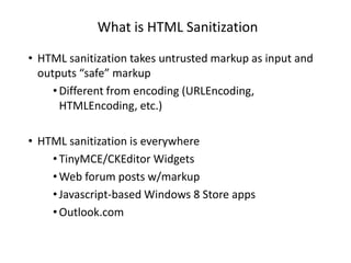 What is HTML Sanitization
• HTML sanitization takes untrusted markup as input and
outputs “safe” markup
• Different from encoding (URLEncoding,
HTMLEncoding, etc.)
• HTML sanitization is everywhere
• TinyMCE/CKEditor Widgets
• Web forum posts w/markup
• Javascript-based Windows 8 Store apps
• Outlook.com

 
