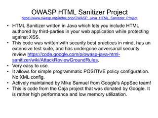 OWASP HTML Sanitizer Project
https://www.owasp.org/index.php/OWASP_Java_HTML_Sanitizer_Project

• HTML Sanitizer written in Java which lets you include HTML
authored by third-parties in your web application while protecting
against XSS.
• This code was written with security best practices in mind, has an
extensive test suite, and has undergone adversarial security
review https://code.google.com/p/owasp-java-htmlsanitizer/wiki/AttackReviewGroundRules.
• Very easy to use.
• It allows for simple programmatic POSITIVE policy configuration.
No XML config.
• Actively maintained by Mike Samuel from Google's AppSec team!
• This is code from the Caja project that was donated by Google. It
is rather high performance and low memory utilization.

 