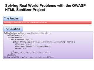 Solving Real World Problems with the OWASP
HTML Sanitizer Project
The Problem
Web Page is vulnerable to XSS because of untrusted HTML

The Solution
PolicyFactory policy = new HtmlPolicyBuilder()
.allowElements("p")
.allowElements(
new ElementPolicy() {
public String apply(String elementName, List<String> attrs) {
attrs.add("class");
attrs.add("header-" + elementName);
return "div";
}
}, "h1", "h2", "h3", "h4", "h5", "h6"))
.build();
String safeHTML = policy.sanitize(untrustedHTML);

 